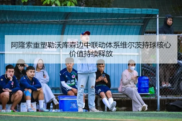 阿隆索重塑勒沃库森边中联动体系维尔茨持球核心价值持续释放